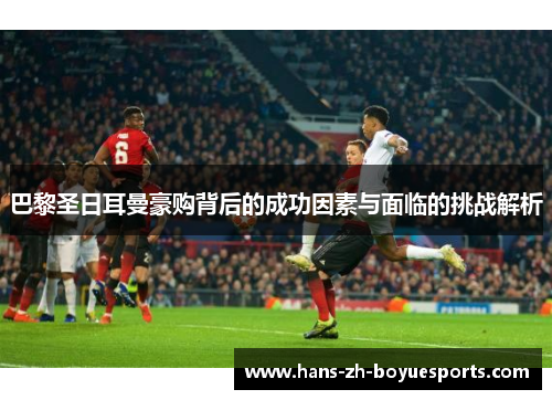 巴黎圣日耳曼豪购背后的成功因素与面临的挑战解析