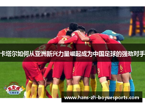 卡塔尔如何从亚洲新兴力量崛起成为中国足球的强劲对手