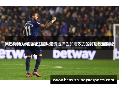 奥巴梅扬为何拒绝法国队邀请选择为加蓬效力的背后原因揭秘