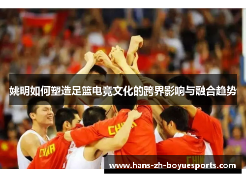 姚明如何塑造足篮电竞文化的跨界影响与融合趋势