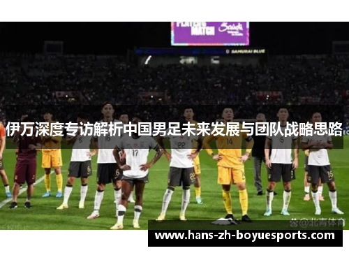 伊万深度专访解析中国男足未来发展与团队战略思路