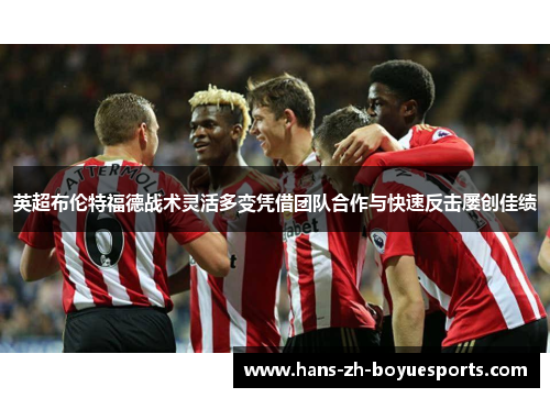 英超布伦特福德战术灵活多变凭借团队合作与快速反击屡创佳绩 英超布伦特福德战术灵活多变凭借团队合作与快速反击屡创佳绩